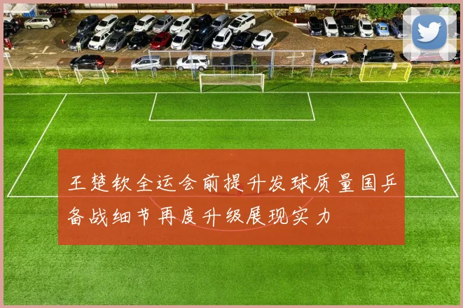 王楚钦全运会前提升发球质量国乒备战细节再度升级展现实力