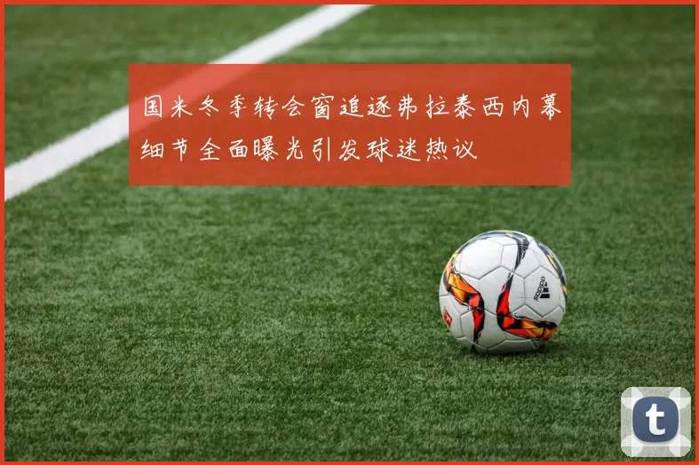 国米冬季转会窗追逐弗拉泰西内幕细节全面曝光引发球迷热议