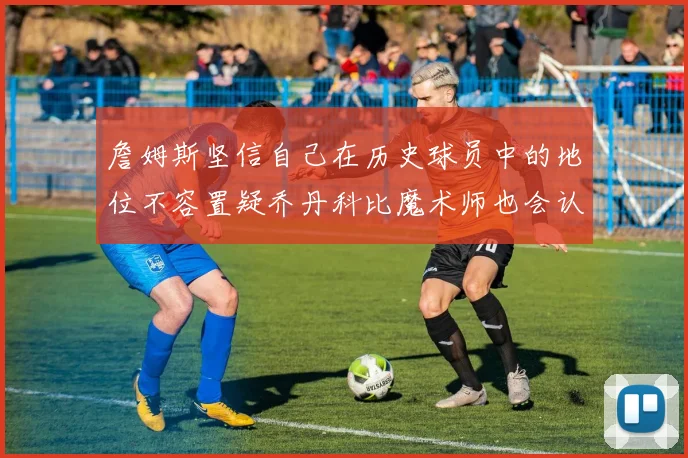 詹姆斯坚信自己在历史球员中的地位不容置疑乔丹科比魔术师也会认同