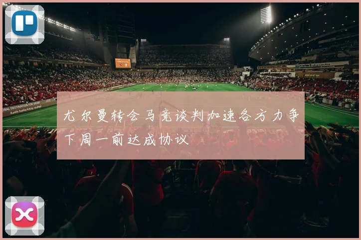 尤尔曼转会马竞谈判加速各方力争下周一前达成协议
