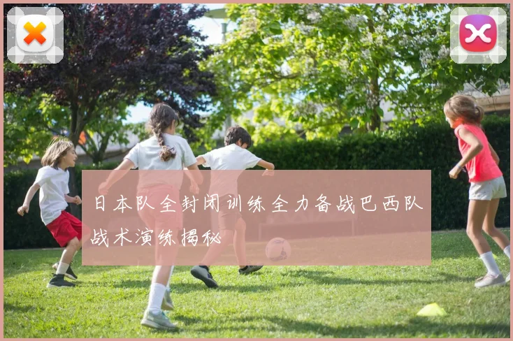 日本队全封闭训练全力备战巴西队战术演练揭秘