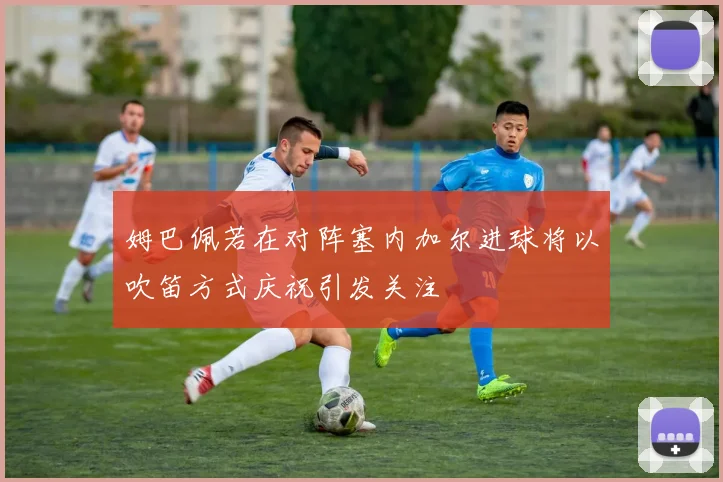 姆巴佩若在对阵塞内加尔进球将以吹笛方式庆祝引发关注