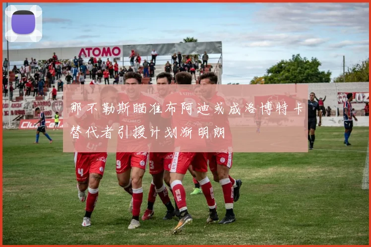 那不勒斯瞄准布阿迪或成洛博特卡替代者引援计划渐明朗