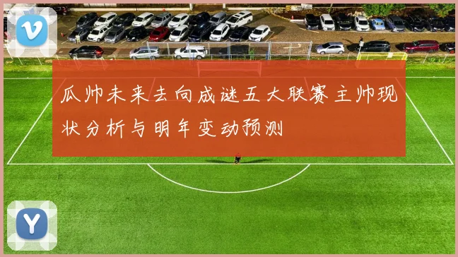 瓜帅未来去向成谜五大联赛主帅现状分析与明年变动预测