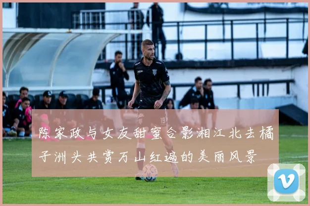 陈家政与女友甜蜜合影湘江北去橘子洲头共赏万山红遍的美丽风景