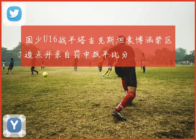国少U16战平塔吉克斯坦袁博涵禁区造点并亲自罚中扳平比分