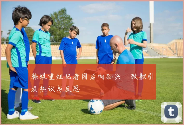 韩媒重组记者团后向孙兴慜致歉引发热议与反思