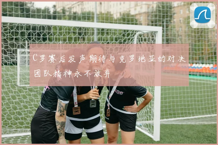 C罗赛后发声期待与克罗地亚的对决团队精神永不放弃