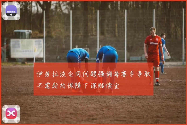 伊劳拉谈合同问题强调每赛季争取不需新约保障下课赔偿金
