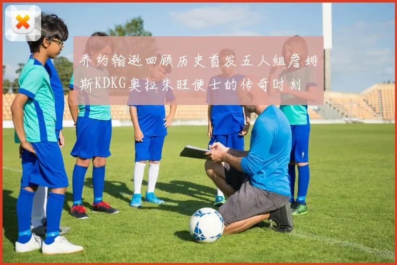 乔约翰逊回顾历史首发五人组詹姆斯KDKG奥拉朱旺便士的传奇时刻