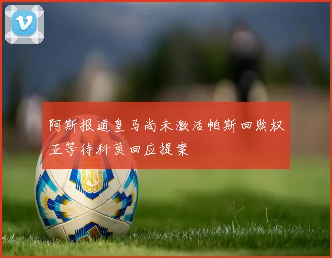 阿斯报道皇马尚未激活帕斯回购权正等待科莫回应提案