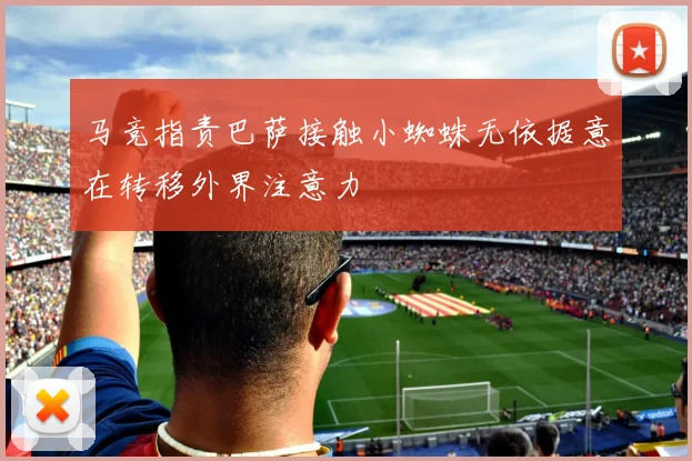 马竞指责巴萨接触小蜘蛛无依据意在转移外界注意力