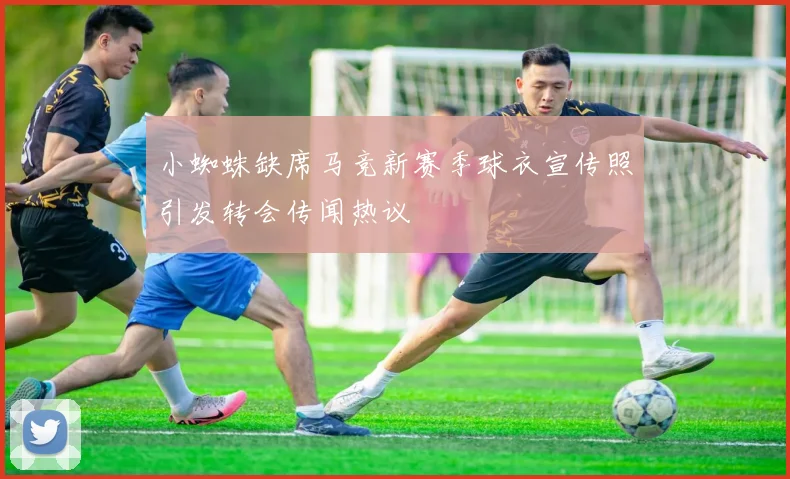 小蜘蛛缺席马竞新赛季球衣宣传照引发转会传闻热议