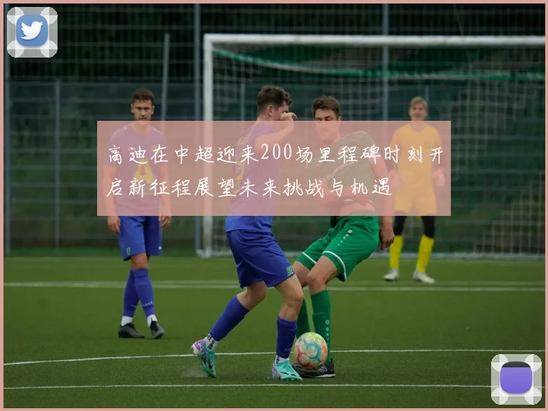 高迪在中超迎来200场里程碑时刻开启新征程展望未来挑战与机遇