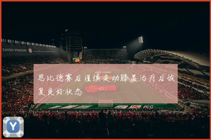 恩比德赛后谨慎走动膝盖治疗后恢复良好状态