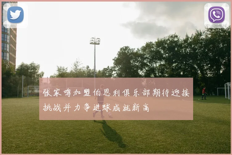 张家鸣加盟伯恩利俱乐部期待迎接挑战并力争进球成就新高