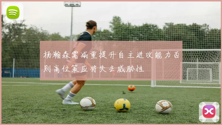 杨瀚森需减重提升自主进攻能力否则高位策应将失去威胁性
