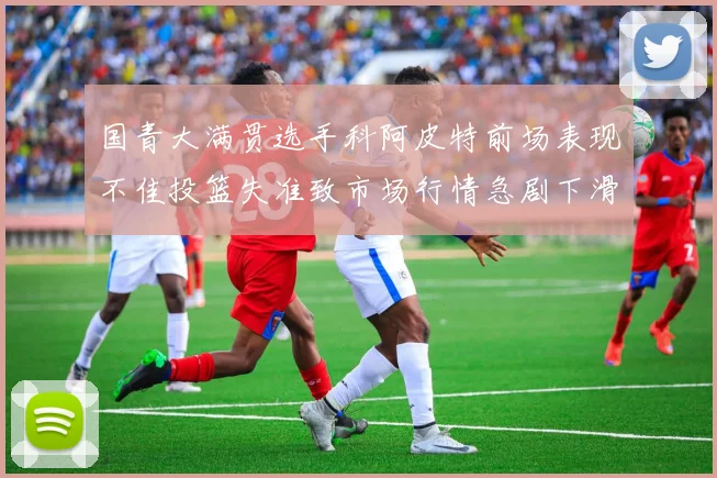 国青大满贯选手科阿皮特前场表现不佳投篮失准致市场行情急剧下滑