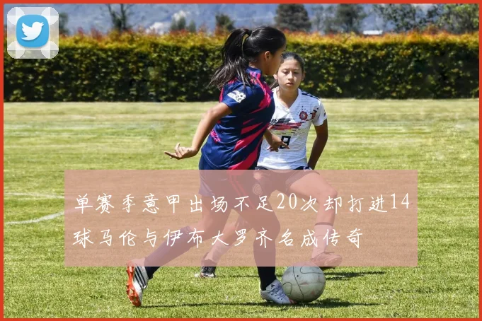 单赛季意甲出场不足20次却打进14球马伦与伊布大罗齐名成传奇