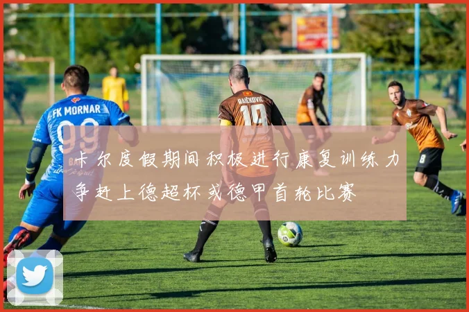 卡尔度假期间积极进行康复训练力争赶上德超杯或德甲首轮比赛