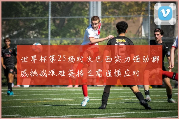 世界杯第25场对决巴西实力强劲挪威挑战艰难英格兰需谨慎应对