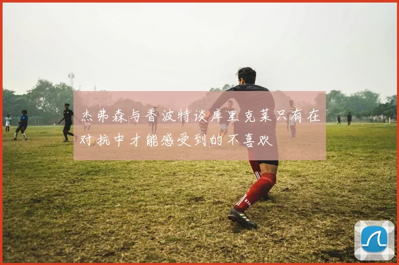 杰弗森与香波特谈库里克莱只有在对抗中才能感受到的不喜欢