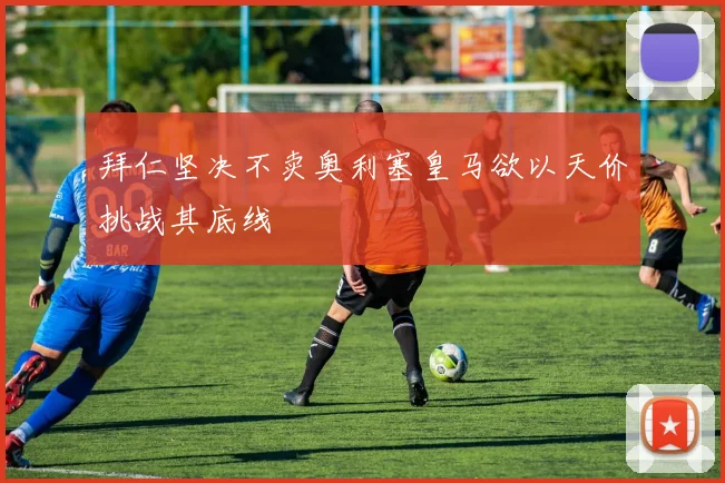 拜仁坚决不卖奥利塞皇马欲以天价挑战其底线